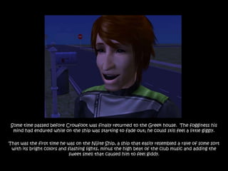 Some time passed before Crowfoot was finally returned to the Greek house. The fogginess his
  mind had endured while on the ship was starting to fade out; he could still feel a little giggly.

That was the first time he was on the Nijite Ship, a ship that easily resembled a rave of some sort
 with its bright colors and flashing lights, minus the high beat of the club music and adding the
                            sweet smell that caused him to feel giddy.
 
