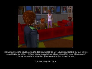 He walked into the house easily; the door was unlocked as it usually was before the last person
 turned in for the night. His head slowly turned to his left as he noticed three of his cousin‟s
               sitting around the television. Sinopa was the first to notice him.

                                   “Crow! Crowfoot‟s back!”
 