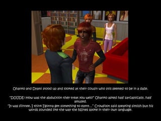 Ohanko and Dyami stood up and looked at their cousin who still seemed to be in a daze.

 “DUUDE! How was the abduction they treat you well?” Ohanko asked half sarcastically, half
                                             amused.
“It was fiinnee, I think I‟gonna get something to eattt…” Crowfoot said speaking simlish but his
              words sounded like the way the Nijites spoke in their own language.
 