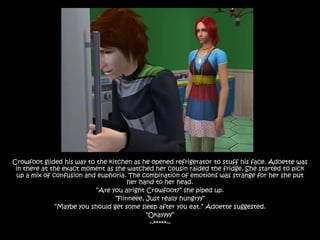 Crowfoot glided his way to the kitchen as he opened refrigerator to stuff his face. Adoette was
 in there at the exact moment as she watched her cousin raided the fridge. She started to pick
 up a mix of confusion and euphoria. The combination of emotions was strange for her she put
                                      her hand to her head.
                           “Are you alright Crowfoot?” she piped up.
                                 “Fiinneee, Just really hungryy”
              “Maybe you should get some sleep after you eat.” Adoette suggested.
                                            “Okayyyy”
                                             ~*****~
 