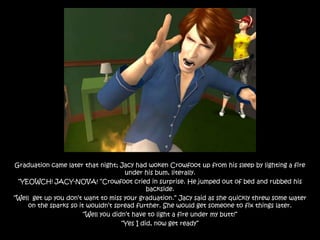 Graduation came later that night; Jacy had woken Crowfoot up from his sleep by lighting a fire
                                      under his bum, literally.
 “YEOWCH! JACY-NOVA! “Crowfoot cried in surprise. He jumped out of bed and rubbed his
                                              backside.
“Well get up you don‟t want to miss your graduation.” Jacy said as she quickly threw some water
     on the sparks so it wouldn‟t spread further. She would get someone to fix things later.
                        “Well you didn‟t have to light a fire under my butt!”
                                     “Yes I did, now get ready”
 