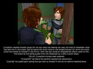 Crowfoot readied himself slowly for he was really not feeling too well; he tried to remember what
had left him in this state. Did he spend too much time on the bubble blower? Or drink too much
juice? He looked at himself in the mirror, then the last thing he remembered clearly came to him.
            The scene of him being pulled from the telescope by a UFO tractor beam.
                             “Uh oh” Crowfoot‟s brown eyes widened.
                    “Crowfoot!” He heard his parents calling from downstairs.
   “Coming!” he called back taking one last look at himself in the mirror before heading down.
 