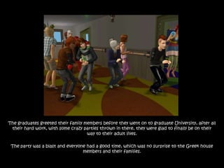 The graduates greeted their family members before they went on to graduate University, after all
 their hard work, with some crazy parties thrown in there, they were glad to finally be on their
                                    way to their adult lives.

 The party was a blast and everyone had a good time, which was no surprise to the Greek house
                                  members and their families.
 