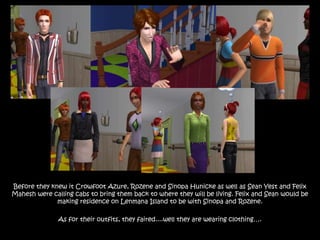Before they knew it Crowfoot Azure, Rozene and Sinopa Hunicke as well as Sean Yest and Felix
Mahesh were calling cabs to bring them back to where they will be living. Felix and Sean would be
              making residence on Lenmana Island to be with Sinopa and Rozene.

               As for their outfits, they faired....well they are wearing clothing….
 