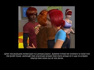 After the graduates moved back to Lenmana Island Adoette invited her brothers to move into
  the Greek house. Although they practically already lived there anyway so it was no problem
                           helping them move out of the dorms.
 