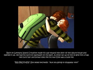 Back on Lenmana Island Crowfoot made his way toward the door of the Azure house and
opened it up. He had his carry-on backpack on his back. A child ran up to him to give him a hug,
                red curly hair and brown eyes like his own Ellie was a cute kid.

           “BIG BROTHER!” She yelled excitedly. “Are you going to disappear too?”
 