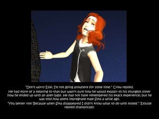 “Don‟t worry Ellie, I‟m not going anywhere for some time.” Crow replied.
 He had more of a meaning to that but wasn‟t sure how he would explain to his youngest sister
how he ended up with an alien baby. He may not have remembered his exact experience; but he
                    was told how aliens impregnate male Sims a while ago.
“You better not! Because when Sika disappeared I didn‟t know what to do with myself.” Elouise
                                      replied dramatically.
 