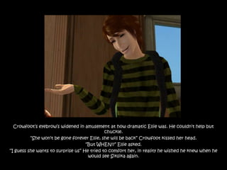 Crowfoot‟s eyebrow‟s widened in amusement at how dramatic Ellie was. He couldn‟t help but
                                             chuckle.
          “She won‟t be gone forever Ellie, she will be back” Crowfoot kissed her head.
                                    “But WHEN!?” Ellie asked.
“I guess she wants to surprise us” He tried to comfort her, in reality he wished he knew when he
                                     would see Siksika again.
 