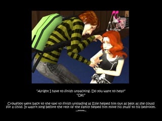 “Alright I have to finish unpacking. Do you want to help?”
                                               “OK!”

 Crowfoot went back to the taxi to finish unloading as Ellie helped him out as best as she could
for a child. It wasn‟t long before the rest of the family helped him move his stuff to his bedroom.
                                                ~*****~
 