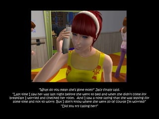 “What do you mean she‟s gone mom?” Jacy finally said.
  “Last time I saw her was last night before she went to bed and when she didn‟t come for
breakfast I worried and checked her room. And I saw a note saying that she was leaving for
  some time and not to worry. But I don‟t know where she went so of course I‟m worried!”
                                   “Did you try calling her?”
 
