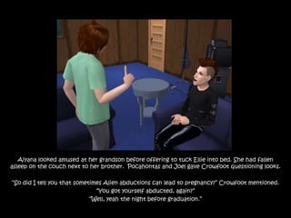 Aiyana looked amused at her grandson before offering to tuck Ellie into bed. She had fallen
asleep on the couch next to her brother. Pocahontas and Joel gave Crowfoot questioning looks.

“So did I tell you that sometimes Alien abductions can lead to pregnancy?” Crowfoot mentioned.
                               “You got yourself abducted, again?”
                             “Well, yeah the night before graduation.”
 