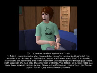“So…” Crowfoot sat down again on the couch.
   “…I don‟t remember exactly what happened that part of my memory is a bit of a fog. I do
  remember a lot of colors and flashing lights as well as this sweet smell. That‟s it though but
according to the Kadeerians, they like to experiment with male pregnancy through guys like me.
Each abduction of a male has a chance of alien pregnancy. This goes for all the alien races that
 occur in our universe, at least the ones I know about: Kadeerians, Hyacinthites, Lilia, Blainee,
                         Nijites, Platans, Omaomaons and the Tarakona”
 