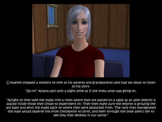 Crowfoot stopped a moment to look at his parents and grandparents who had sat down to listen
                                          to his story.
           “Go on” Aiyana said with a slight smile as if she knew what was going on.

“Alright so they take the males into a room where they are placed on a table as an alien embryo is
placed inside those they chose to experiment on. They then make sure the embryo is growing like
any baby and send the males back to where they were abducted from. The race that impregnated
 the male would observe him from conception to birth, and even through the little alien‟s life to
                               see how they develop in our world.”
 