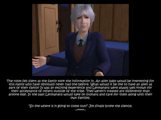 The room fell silent as the family took the information in. An alien baby would be interesting for
 this family who have obviously never had one before. What would it be like to have an alien as
 part of their family? It was an exciting experience and Lenmanans were always well known for
  their acceptance of others outside of the tribe. They weren‟t treated any differently than
 anyone else. In the past Lenmanans would take on orphans and care for them along with their
                                           own families.

              “So like where is it going to come out?” Jim finally broke the silence.
                                              ~*****~
 