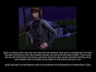 Back on campus after they had returned from the wedding. They went to change back into their
 everyday clothing and then Jacy headed outside; she said she‟d see Isaiah tonight. That‟s when
 she saw the motorcycle and the guy waiting on the front lawn. Isaiah had been smoking, which
            was revealed when he tossed a small object to the ground and put it out.

 Isaiah had been acting different lately he had become more possessive and demanding of Jacy.
 