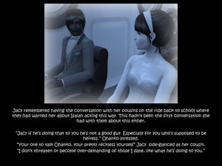 Jacy remembered having the conversation with her cousins on the ride back to school where
they had warned her about Isaiah acting this way. This hadn‟t been the first conversation she
                             had with them about this either.

 “Jacy if he‟s doing that to you he‟s not a good guy. Especially for you who‟s supposed to be
                                  heiress.” Ohanko stressed.
  “Your one to talk Ohanko, your pretty reckless yourself” Jacy side-glanced at her cousin.
  “I don‟t threaten or become over-demanding of those I date, like what he‟s doing to you.”
 