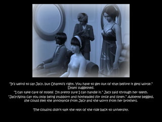 “It‟s weird to say Jacy, but Ohanko‟s right. You have to get out of that before it gets worse.”
                                         Dyami suggested.
     “I can take care of myself. I‟m pretty sure I can handle it.” Jacy said through her teeth.
“Jacy-Nova can you stop being stubborn and hotheaded for once and listen.” Adoette begged,
            she could feel the annoyance from Jacy and the worry from her brothers.

                The cousins didn‟t talk the rest of the ride back to university.
 