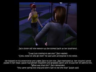 Jacy shook off the memory as she looked back at her boyfriend.

                          “I was just coming to see you!” Jacy replied.
                “Cool, come on lets go then” he said with annoyance in his voice.

 He hopped on his motorcycle and urged Jacy to join him. Jacy hesitated as her cousins‟ words
played in her head. Isaiah had gotten impatient and grabbed Jacy‟s arm to pull her on behind him.
                              “What was that for?” Jacy demanded.
               “You were taking too long and don‟t talk to me like that” Isaiah said.
 