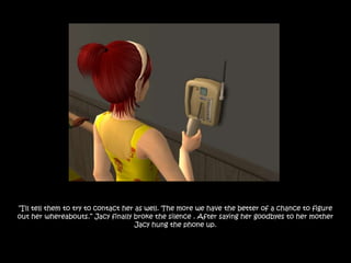 “I‟ll tell them to try to contact her as well. The more we have the better of a chance to figure
out her whereabouts.” Jacy finally broke the silence . After saying her goodbyes to her mother
                                      Jacy hung the phone up.
 