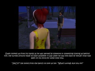 Owen looked up from his hands as he was alerted by someone or something coming up behind
him. He turned around ready to face whatever it was when he saw the face of the girl that had
                            been on his mind for some time now.

        “JACY!?” He stood from the bench to look at her. “What‟s wrong? Are you ok?”
 