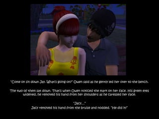 “Come on sit down Jay. What‟s going on?” Owen said as he gently led her over to the bench.

The two of them sat down. That‟s when Owen noticed the mark on her face. His green eyes
       widened, he removed his hand from her shoulders as he caressed her face.

                                       “Jacy…”
             Jacy removed his hand from the bruise and nodded. “He did it!”
 