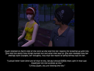 Owen listened to Jacy‟s side of the story as she told him her reasons for breaking up with him.
She told him about how things started out and what they lead to. She also revealed how her
   feelings have changed, her thoughts, now that the reality of being heiress had hit her.

  “I would never have done any of that to you. No guy should EVER treat a girl in that way.
                             Especially not one as great as you.”
                         “I know Owen, you are nothing like him.”
 