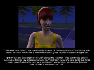 The two of them walked close to each other, Owen took the street side with Jacy walking next
 to him. He would protect her if need be especially if Isaiah decided to come looking for her.

  “I think that one thing that kept me with him was the fact that I liked the thrill of being in
danger, but I leaned now that it wasn‟t really me. The longer I stayed the more dangerous things
  started to get. I admit that there were times when I wanted to get you back but I was too
                             nervous to face you after what I did.”
 