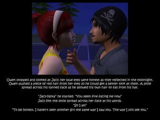 Owen stopped and looked at Jacy; her blue eyes were honest as they reflected in the moonlight.
 Owen pushed a piece of red hair from her eyes so he could get a better look at them. A smile
        spread across his tanned face as he allowed his own hair to fall from his hat.

                    “Jacy-Nova” he started. “You seem fine facing me now”
                    Jacy felt the smile spread across her face at his words.
                                            “So I am”
   “To be honest, I haven't seen another girl the same way I saw you. The way I still see you.”
 