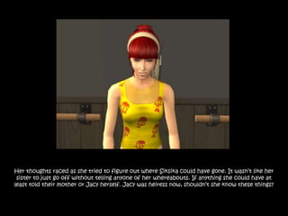 Her thoughts raced as she tried to figure out where Siksika could have gone. It wasn‟t like her
 sister to just go off without telling anyone of her whereabouts. If anything she could have at
least told their mother or Jacy herself. Jacy was heiress now, shouldn‟t she know these things?
 