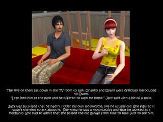 The five of them sat down in the TV room to talk. Ohanko and Dyami were officially introduced
                                           to Owen.
  “I ran into him at the park and he offered to walk me home.” Jacy said with a bit of a smile.

Jacy was surprised that he hadn‟t ridden his own motorcycle, like he usually did. She figured it
  wasn‟t the time to ask about it. She knew he was a motorcyclist and that he worked as a
mechanic. She had to admit that she passed the old garage from time to time, just to see him.
 