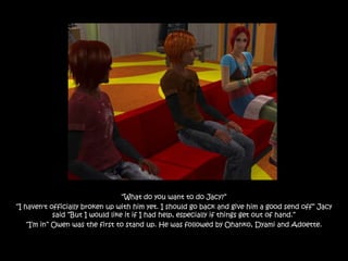 “What do you want to do Jacy?”
“I haven't officially broken up with him yet. I should go back and give him a good send off” Jacy
             said “But I would like it if I had help, especially if things get out of hand.”
    “I‟m in” Owen was the first to stand up. He was followed by Ohanko, Dyami and Adoette.
 