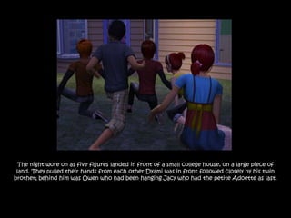 The night wore on as five figures landed in front of a small college house, on a large piece of
 land. They pulled their hands from each other Dyami was in front followed closely by his twin
brother; behind him was Owen who had been hanging Jacy who had the petite Adoette as last.
 