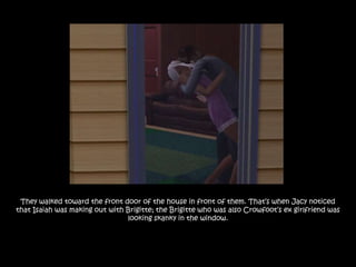 They walked toward the front door of the house in front of them. That‟s when Jacy noticed
that Isaiah was making out with Brigitte; the Brigitte who was also Crowfoot‟s ex girlfriend was
                                looking skanky in the window.
 
