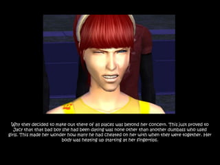 Why they decided to make out there of all places was beyond her concern. This just proved to
   Jacy that that bad boy she had been dating was none other than another dumbass who used
girls. This made her wonder how many he had cheated on her with when they were together. Her
                          body was heating up starting at her fingertips.
 