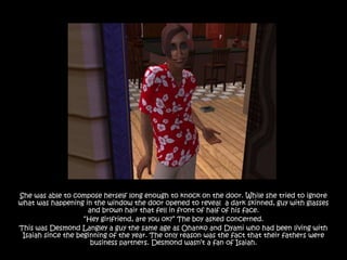 She was able to compose herself long enough to knock on the door. While she tried to ignore
what was happening in the window the door opened to reveal a dark skinned, guy with glasses
                     and brown hair that fell in front of half of his face.
                    “Hey girlfriend, are you ok?” The boy asked concerned.
This was Desmond Langley a guy the same age as Ohanko and Dyami who had been living with
 Isaiah since the beginning of the year. The only reason was the fact that their fathers were
                      business partners. Desmond wasn‟t a fan of Isaiah.
 