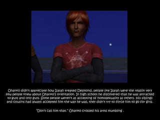 Ohanko didn‟t appreciate how Isaiah treated Desmond, people like Isaiah were the reason very
few people knew about Ohanko‟s orientation. In high school he discovered that he was attracted
 to guys and only guys. Some people weren‟t as accepting of homosexuality as others. His siblings
 and cousins had always accepted him the way he was, they didn‟t try to force him to go for girls.

                   “Don‟t call him that.” Ohanko crossed his arms mumbling .
 