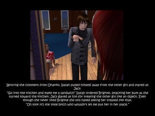 Ignoring the comment from Ohanko, Isaiah pulled himself away from the other girl and stared at
                                               Jacy.
“Go into the kitchen and make me a sandwich” Isaiah ordered Brigitte, smacking her butt as she
  turned toward the kitchen. Jacy glared at him for treating the other girl like an object. Even
           though she never liked Brigitte she still hated seeing her treated like that.
             “Oh look it‟s the little bitch who wouldn‟t let me put her in her place.”
 