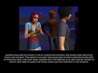 Adoette could feel the tension in the air coming from everyone. She moved closer behind her
 cousin with the guys. They weren‟t sure when they would have to make a move but by the looks
on everyone‟s faces, they were ready. Adoette didn‟t like fighting, at all. She tried her hardest to
      avoid it. She came to support her cousin, family was more important in this situation.
 