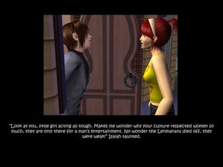 “Look at you, little girl acting all tough. Makes me wonder why your culture respected women so
 much, they are only there for a man‟s entertainment. No wonder the Lenmanans died off, they
                                       were weak!” Isaiah taunted.
 