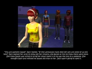 “You are pathetic Isaiah” Jacy replied. “If the Lenmanans have died off why are some of us still
here” Jacy opened her arms to show off her cousins, she glared at him he knew there were more.
   She knew Isaiah was trying to bring her down make it so he was the one on a pedestal. She
        thought back and noticed he always did that to her. Jacy wasn‟t going to take it.
 