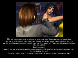 “Why you swine you should never talk to a man like that!” Isaiah went on to smack Jacy.
  That was when the other four made their move they rushed toward her to prevent him from
hurting her. They weren‟t quick enough after the first smack but Owen was able to stop his hand
                                         from the second.
                                         “Don‟t you dare!”
 “Oh it‟s you the lame guy Jacy broke up with so she could date me. And you are more of a loser
                                     for standing up for her.”
      “Because I wasn‟t raised in the past, I was raised to respect women, on an equal level”
 