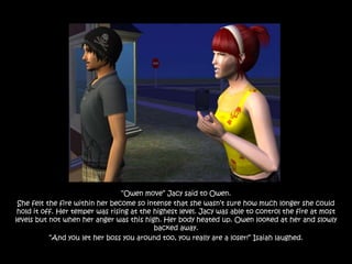 “Owen move” Jacy said to Owen.
 She felt the fire within her become so intense that she wasn‟t sure how much longer she could
 hold it off. Her temper was rising at the highest level. Jacy was able to control the fire at most
levels but not when her anger was this high. Her body heated up. Owen looked at her and slowly
                                           backed away.
           “And you let her boss you around too, you really are a loser!” Isaiah laughed.
 