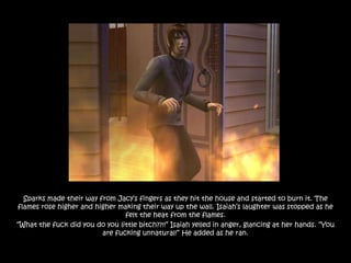 Sparks made their way from Jacy‟s fingers as they hit the house and started to burn it. The
flames rose higher and higher making their way up the wall. Isaiah‟s laughter was stopped as he
                                felt the heat from the flames.
“What the fuck did you do you little bitch??!!” Isaiah yelled in anger, glancing at her hands. “You
                         are fucking unnatural!” He added as he ran.
 