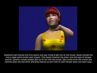 Desmond had noticed the first sparks and was trying to get out of the house. Isaiah shoved him
  into a table which broke upon impact. The flames covered the doors and the ways of escape
 quickly. Ohanko rushed passed Jacy as he ran into the house. Jacy broke from the trance and
noticed what she had done. She grew fearful as she tried to calm herself down and back away.
 