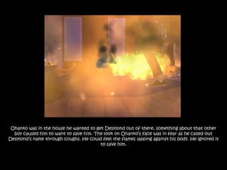 Ohanko was in the house he wanted to get Desmond out of there, something about that other
  boy caused him to want to save him. The look on Ohanko‟s face was in fear as he called out
Desmond‟s name through coughs. He could feel the flames lapping against his body. He ignored it
                                        to save him.
 