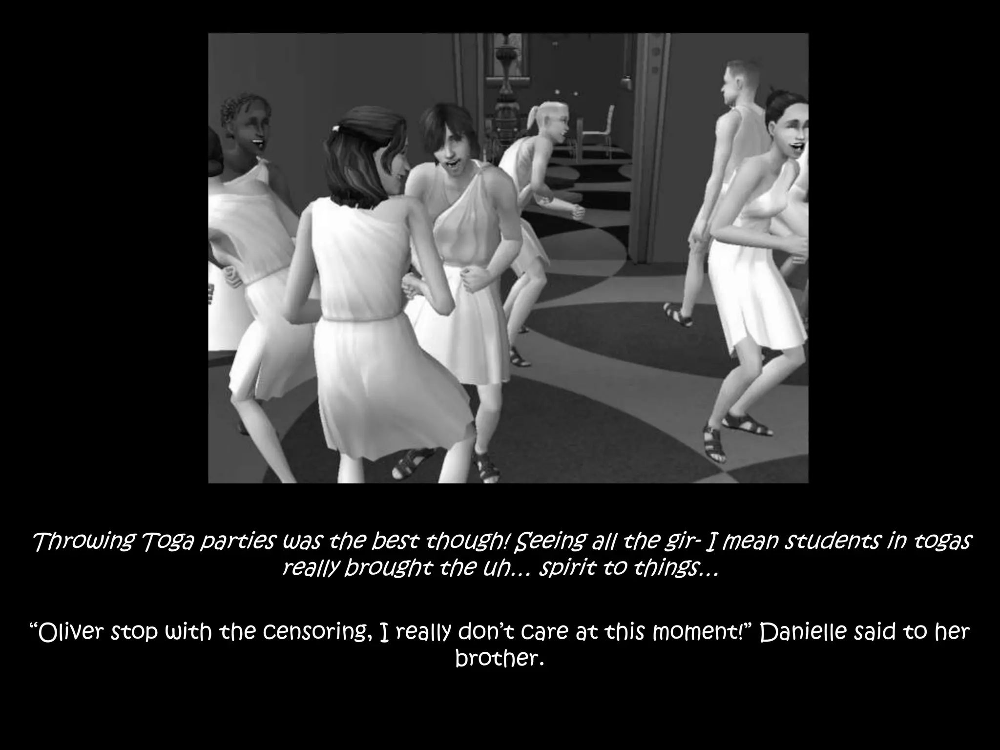 Throwing Toga parties was the best though! Seeing all the gir- I mean students in togas really brought the uh… spirit to things…“Oliver stop with the censoring, I really don’t care at this moment!” Danielle said to her brother.