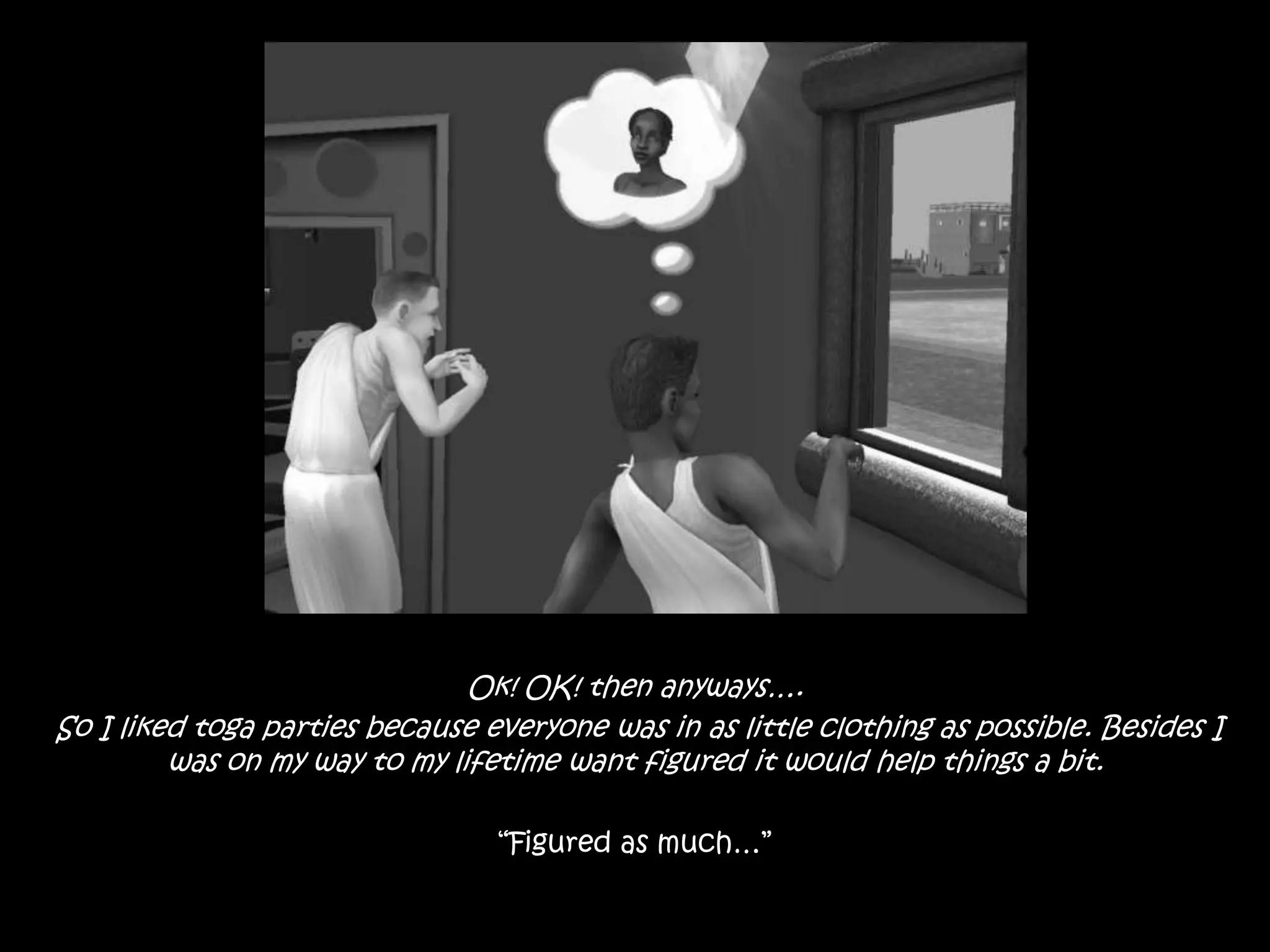 Ok! OK! then anyways…. So I liked toga parties because everyone was in as little clothing as possible. Besides I was on my way to my lifetime want figured it would help things a bit.“Figured as much…”