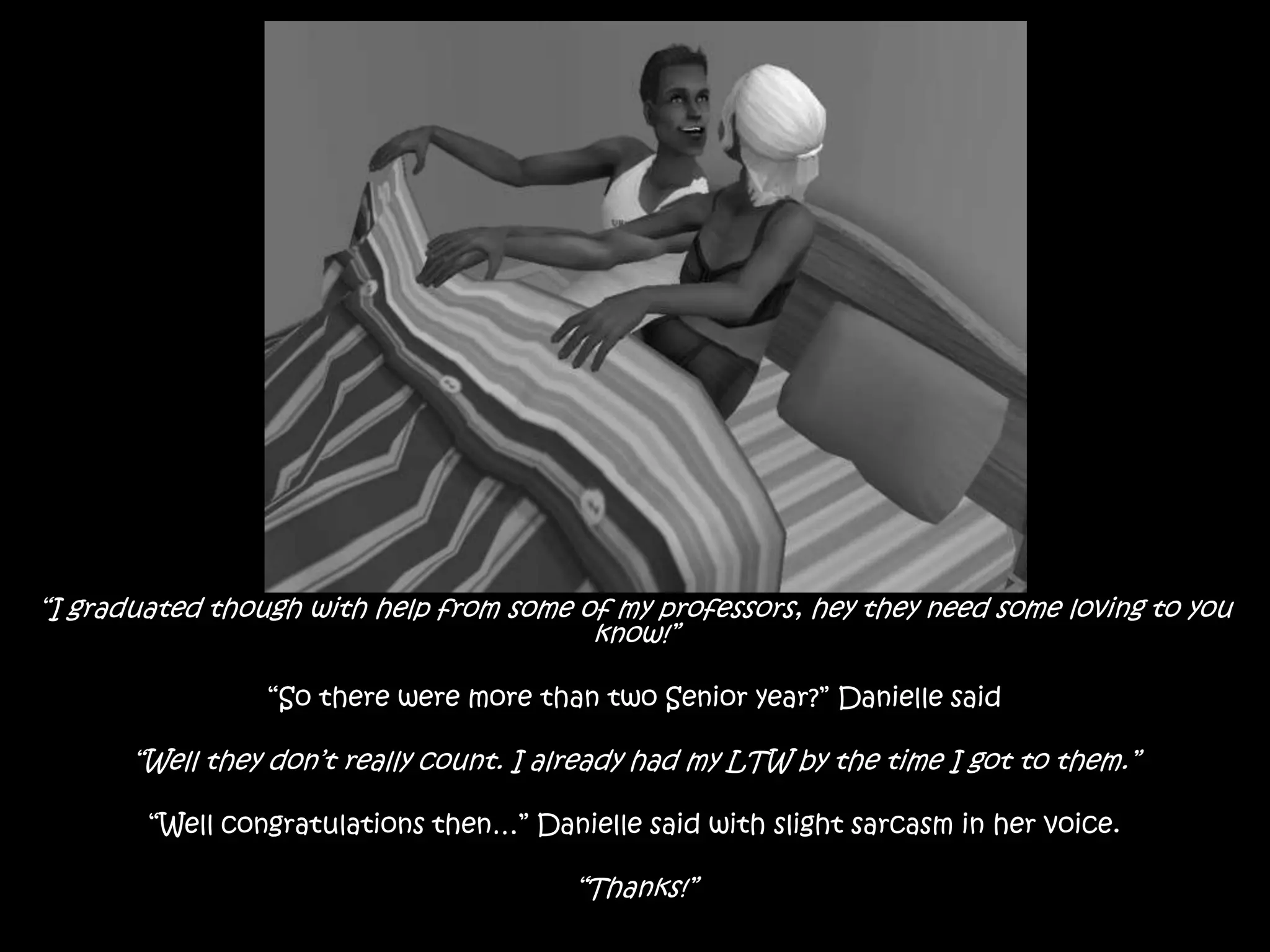 “I graduated though with help from some of my professors, hey they need some loving to you know!”“So there were more than two Senior year?” Danielle said“Well they don’t really count. I already had my LTW by the time I got to them.”“Well congratulations then…” Danielle said with slight sarcasm in her voice.“Thanks!”