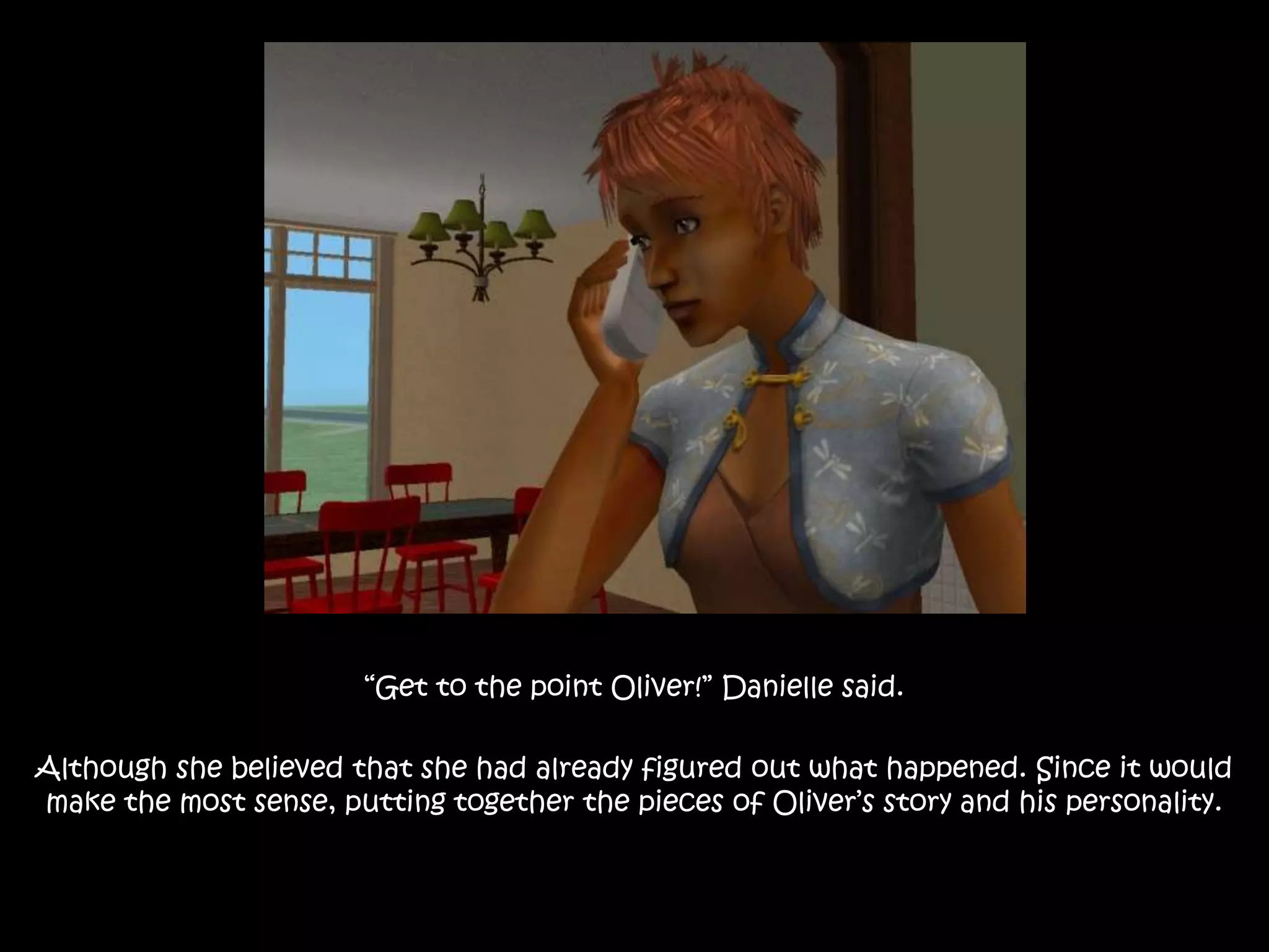 “Get to the point Oliver!” Danielle said.Although she believed that she had already figured out what happened. Since it would make the most sense, putting together the pieces of Oliver’s story and his personality.