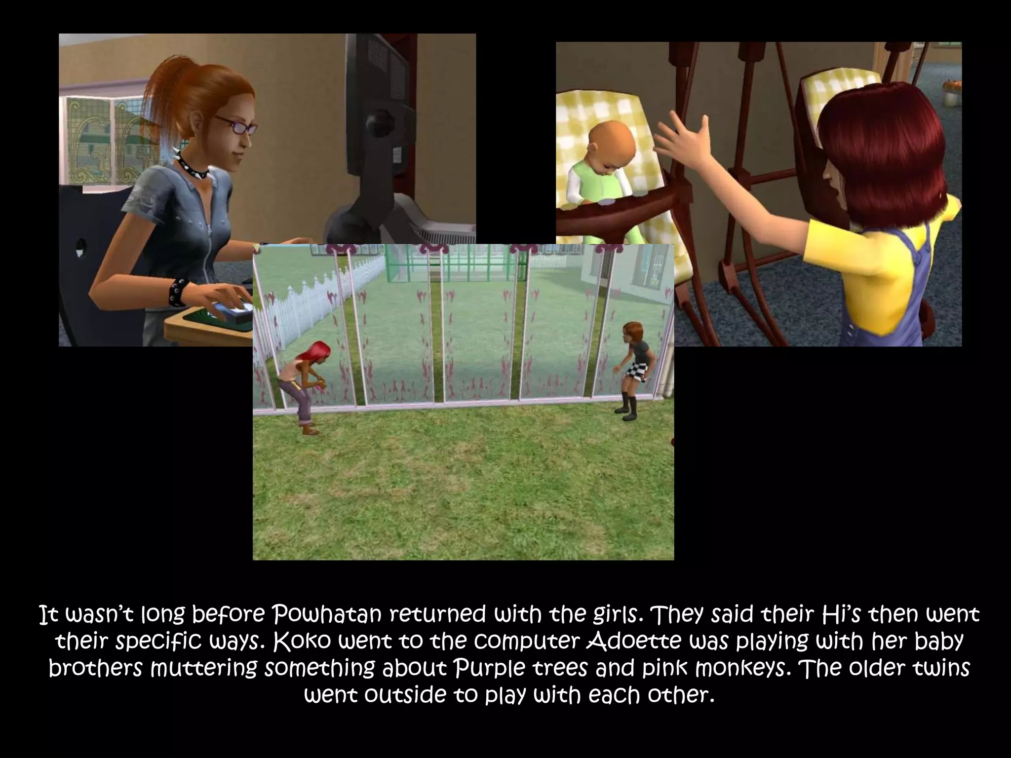 It wasn’t long before Powhatan returned with the girls. They said their Hi’s then went their specific ways. Koko went to the computer Adoette was playing with her baby brothers muttering something about Purple trees and pink monkeys. The older twins went outside to play with each other.
